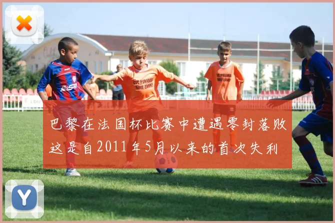 巴黎在法国杯比赛中遭遇零封落败这是自2011年5月以来的首次失利