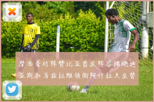 摩洛哥对阵赞比亚首发阵容揭晓迪亚斯和马兹拉维领衔阿什拉夫坐替补席