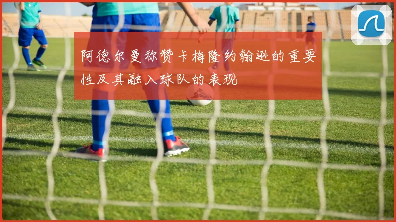 阿德尔曼称赞卡梅隆约翰逊的重要性及其融入球队的表现