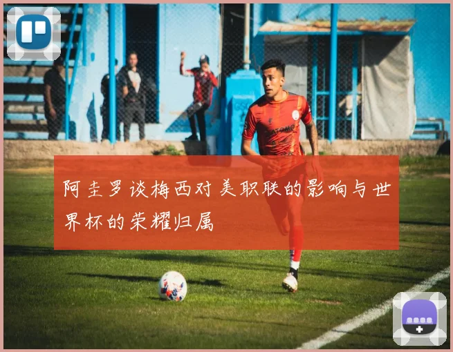 阿圭罗谈梅西对美职联的影响与世界杯的荣耀归属
