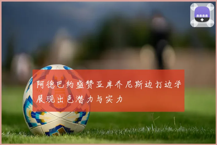 阿德巴约盛赞亚库乔尼斯边打边学展现出色潜力与实力