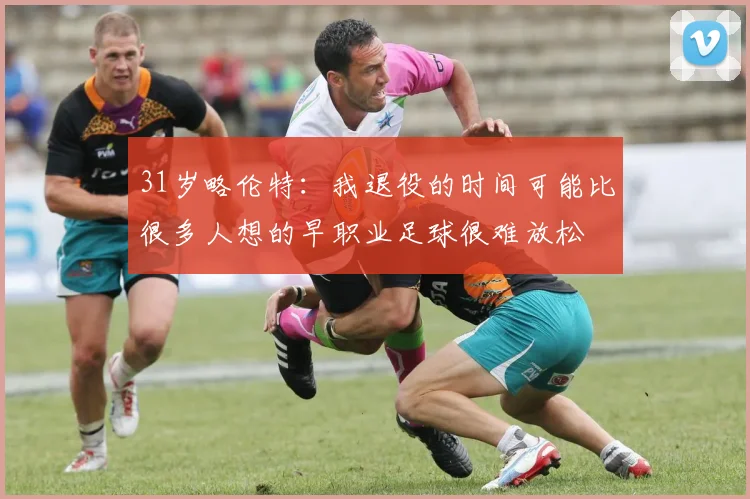 31岁略伦特：我退役的时间可能比很多人想的早职业足球很难放松