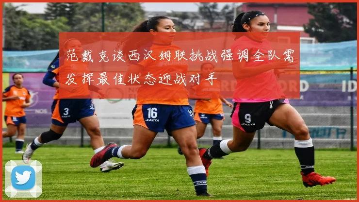 范戴克谈西汉姆联挑战强调全队需发挥最佳状态迎战对手