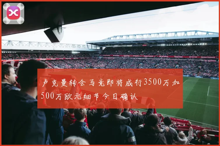 卢克曼转会马竞即将成行3500万加500万欧元细节今日确认