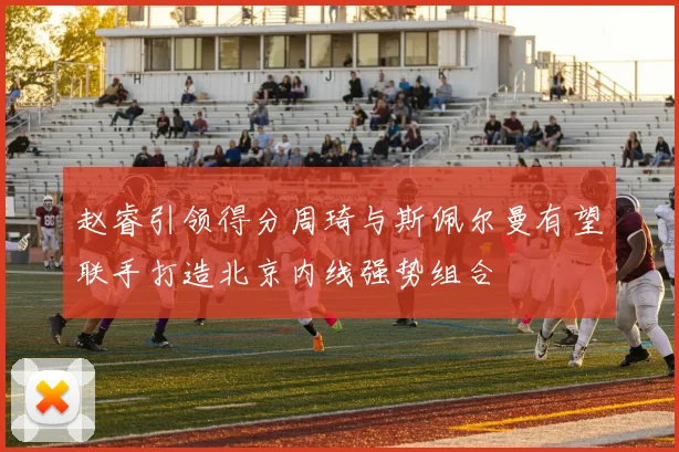 赵睿引领得分周琦与斯佩尔曼有望联手打造北京内线强势组合