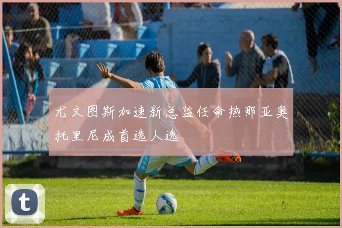 尤文图斯加速新总监任命热那亚奥托里尼成首选人选