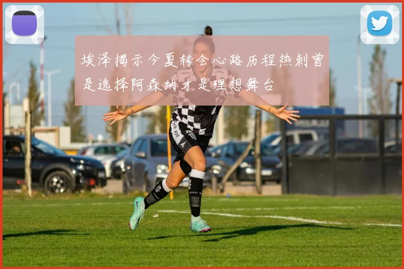 埃泽揭示今夏转会心路历程热刺曾是选择阿森纳才是理想舞台