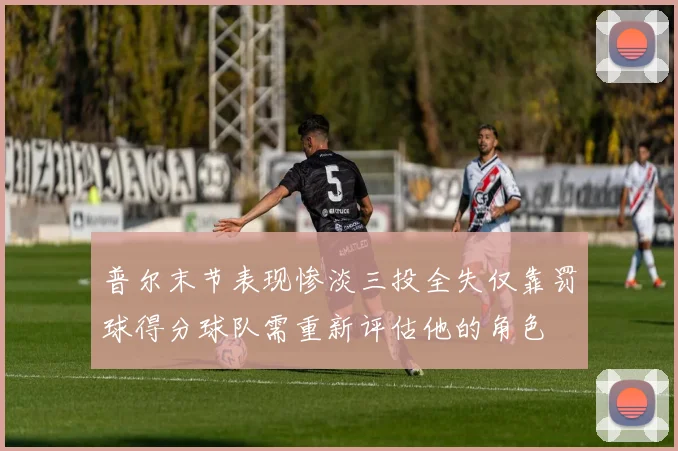 普尔末节表现惨淡三投全失仅靠罚球得分球队需重新评估他的角色