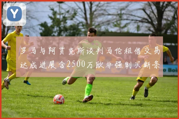 罗马与阿贾克斯谈判马伦租借交易达成进展含2500万欧非强制买断条款
