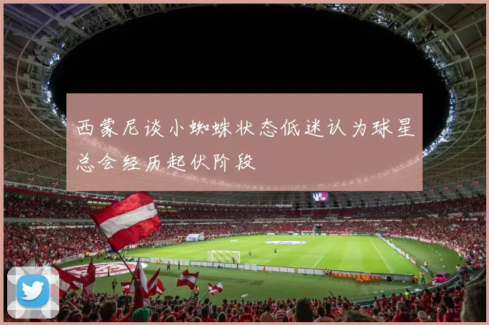西蒙尼谈小蜘蛛状态低迷认为球星总会经历起伏阶段