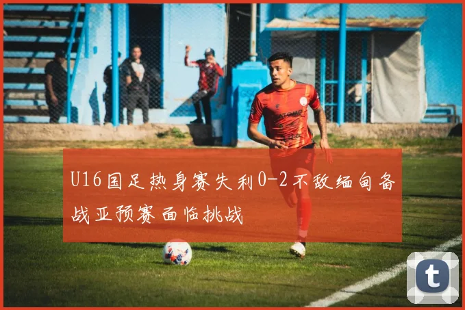 U16国足热身赛失利0-2不敌缅甸备战亚预赛面临挑战