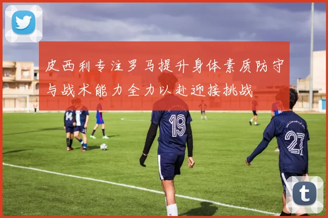 皮西利专注罗马提升身体素质防守与战术能力全力以赴迎接挑战