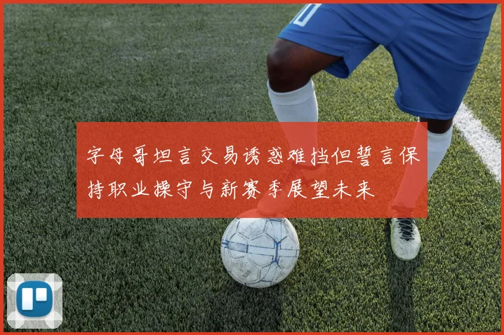 字母哥坦言交易诱惑难挡但誓言保持职业操守与新赛季展望未来