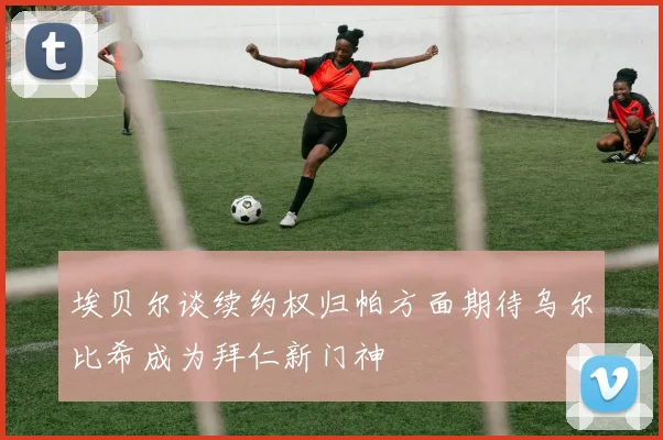 埃贝尔谈续约权归帕方面期待乌尔比希成为拜仁新门神