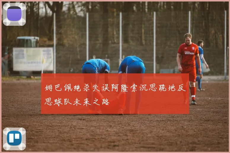 姆巴佩绝杀失误阿隆索沉思跪地反思球队未来之路