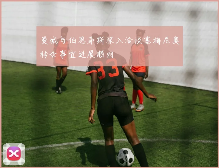 曼城与伯恩茅斯深入洽谈塞梅尼奥转会事宜进展顺利