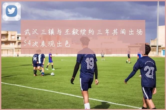 武汉三镇与王毅续约三年其间出场54次表现出色