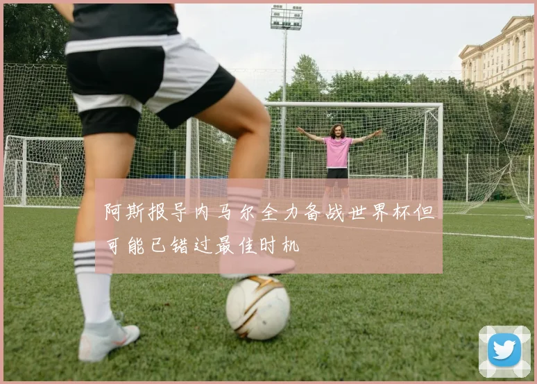 阿斯报导内马尔全力备战世界杯但可能已错过最佳时机