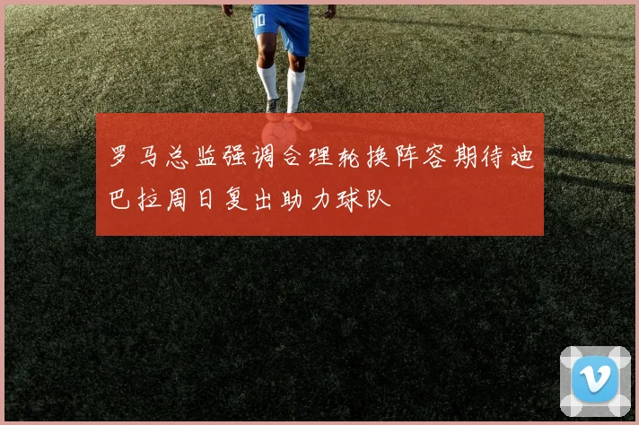 罗马总监强调合理轮换阵容期待迪巴拉周日复出助力球队