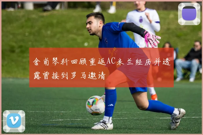 舍甫琴科回顾重返AC米兰经历并透露曾接到罗马邀请