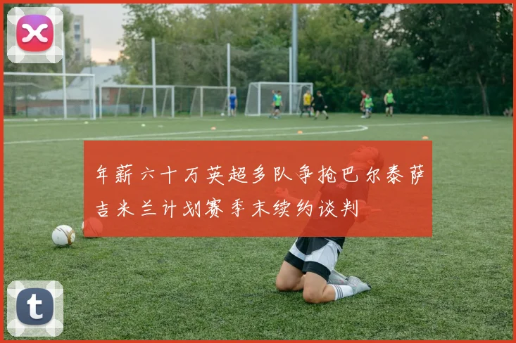 年薪六十万英超多队争抢巴尔泰萨吉米兰计划赛季末续约谈判