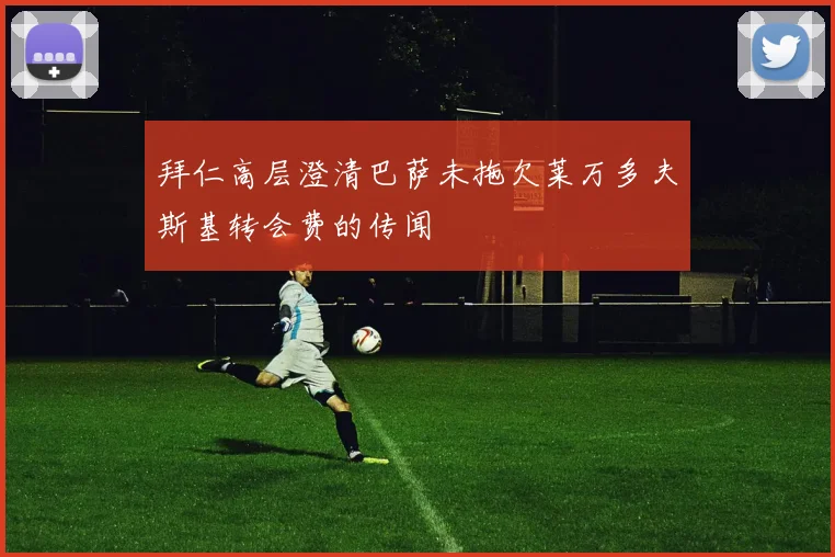 拜仁高层澄清巴萨未拖欠莱万多夫斯基转会费的传闻