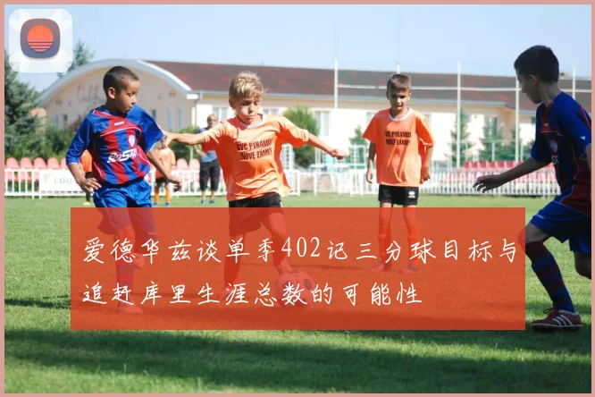 爱德华兹谈单季402记三分球目标与追赶库里生涯总数的可能性