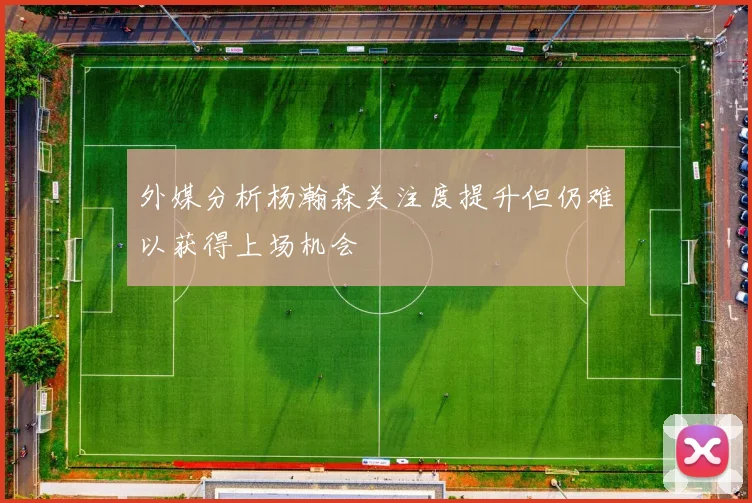 外媒分析杨瀚森关注度提升但仍难以获得上场机会