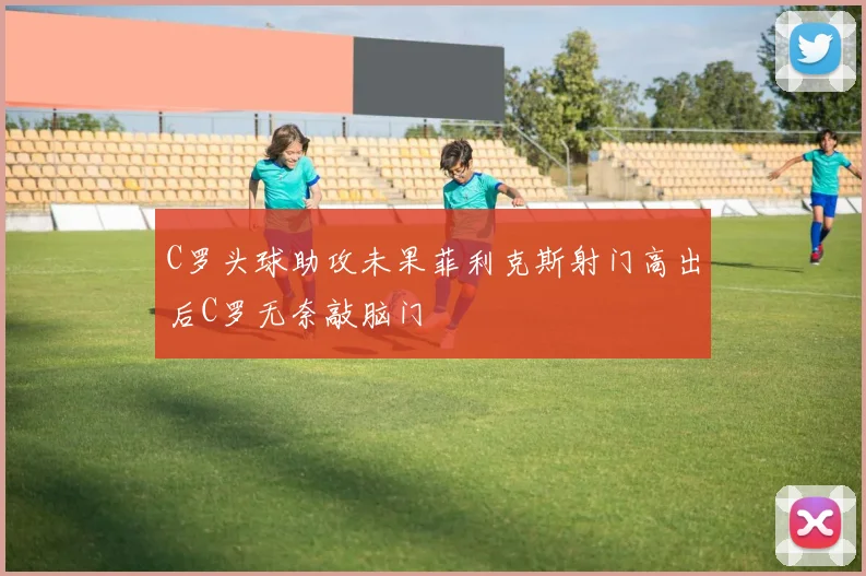 C罗头球助攻未果菲利克斯射门高出后C罗无奈敲脑门