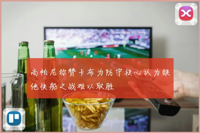 尚帕尼称赞卡布为防守核心认为缺他快船之战难以取胜
