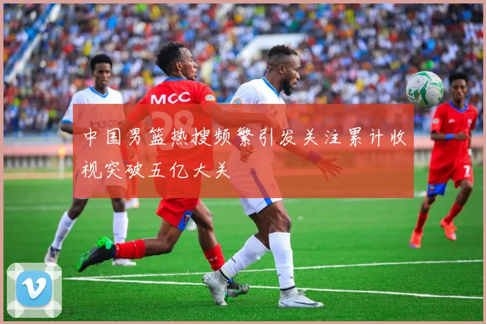 中国男篮热搜频繁引发关注累计收视突破五亿大关