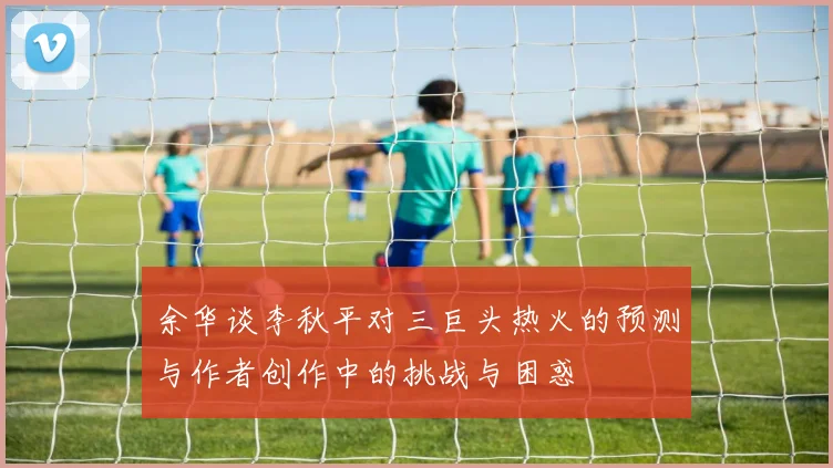余华谈李秋平对三巨头热火的预测与作者创作中的挑战与困惑