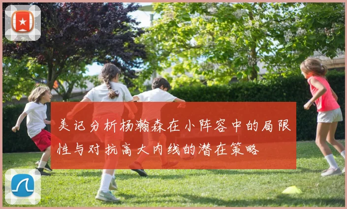 美记分析杨瀚森在小阵容中的局限性与对抗高大内线的潜在策略