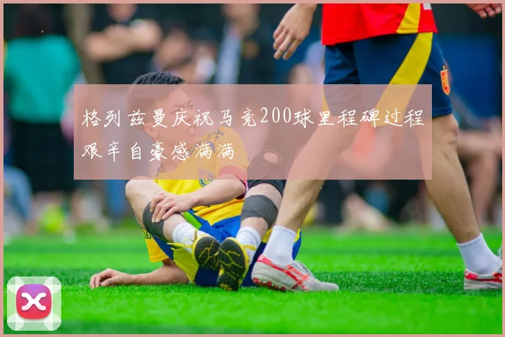 格列兹曼庆祝马竞200球里程碑过程艰辛自豪感满满