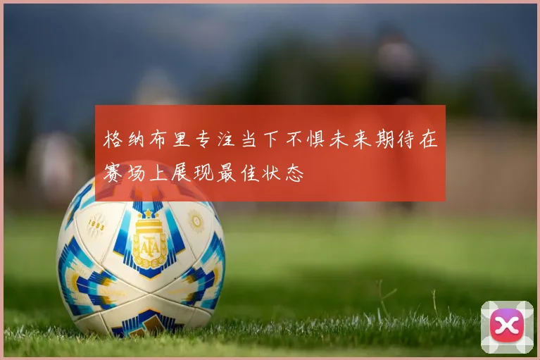 格纳布里专注当下不惧未来期待在赛场上展现最佳状态